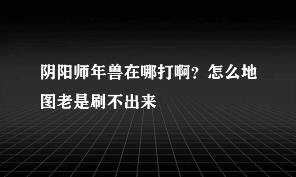 阴阳师年兽在哪打啊？怎么地图老是刷不出来