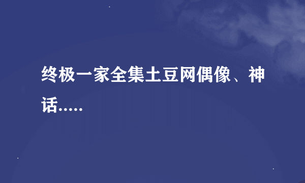 终极一家全集土豆网偶像、神话.....