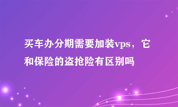 买车办分期需要加装vps，它和保险的盗抢险有区别吗