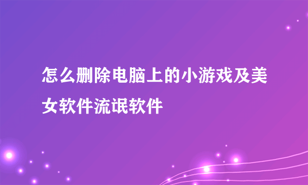 怎么删除电脑上的小游戏及美女软件流氓软件