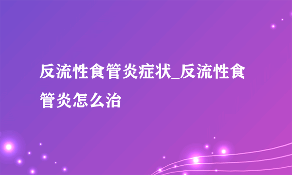 反流性食管炎症状_反流性食管炎怎么治