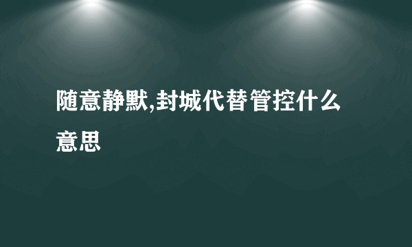 随意静默,封城代替管控什么意思