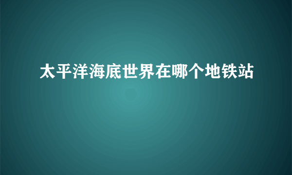 太平洋海底世界在哪个地铁站