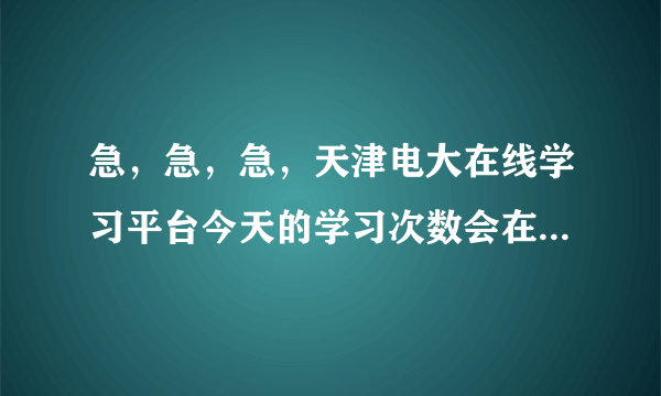 急，急，急，天津电大在线学习平台今天的学习次数会在转天的几点刷新？