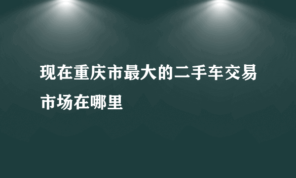 现在重庆市最大的二手车交易市场在哪里