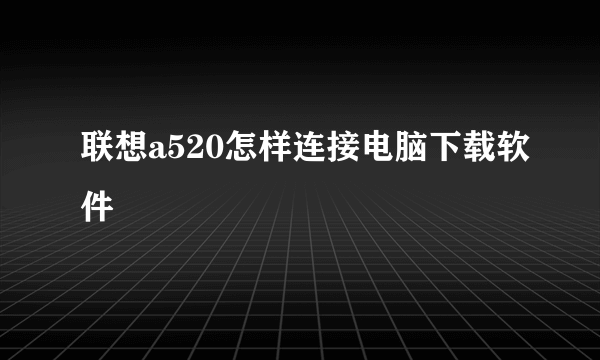 联想a520怎样连接电脑下载软件