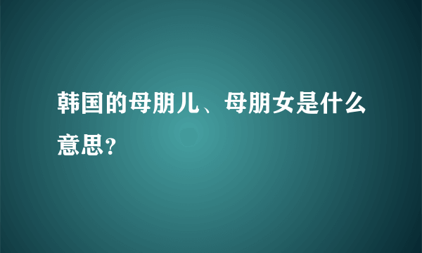 韩国的母朋儿、母朋女是什么意思？