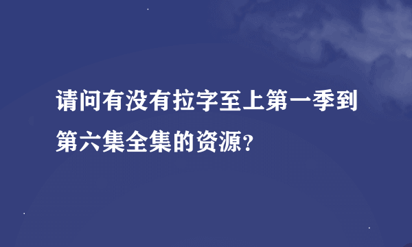 请问有没有拉字至上第一季到第六集全集的资源？