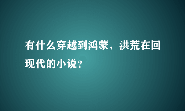 有什么穿越到鸿蒙，洪荒在回现代的小说？