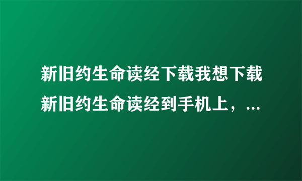 新旧约生命读经下载我想下载新旧约生命读经到手机上，请问怎么下载啊？