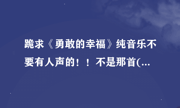 跪求《勇敢的幸福》纯音乐不要有人声的！！不是那首(木琴 口琴 长笛演奏版)伴奏曲哦！请注意！谢谢各位了