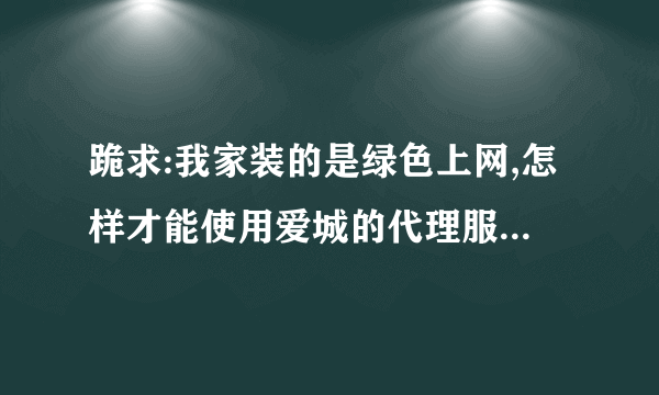 跪求:我家装的是绿色上网,怎样才能使用爱城的代理服务器?推荐几个比较好的中文代理服务器,谢谢!