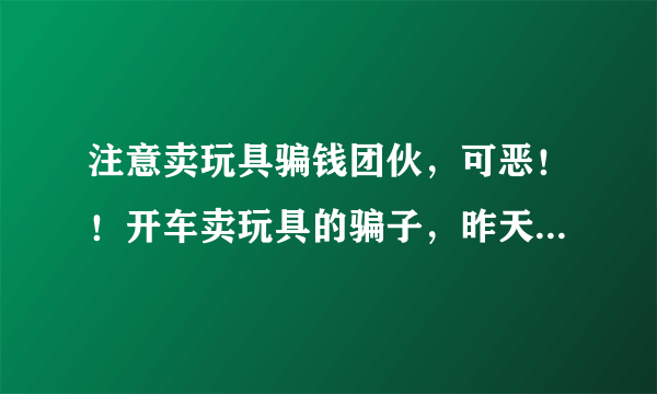 注意卖玩具骗钱团伙，可恶！！开车卖玩具的骗子，昨天下午我走在路上，然后有一个人开车问我要不要玩具，