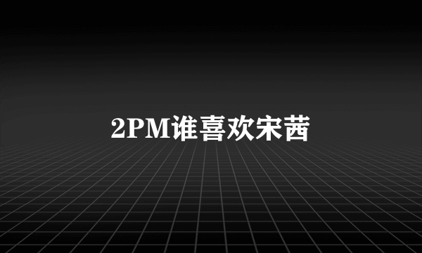 2PM谁喜欢宋茜