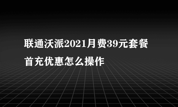 联通沃派2021月费39元套餐首充优惠怎么操作