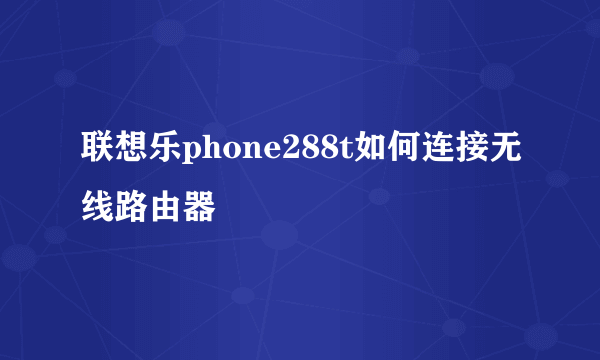 联想乐phone288t如何连接无线路由器