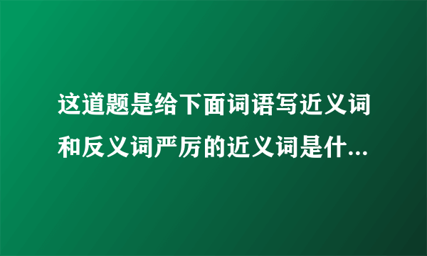 这道题是给下面词语写近义词和反义词严厉的近义词是什么反义词是什么格式是这样的，请您帮我一下。