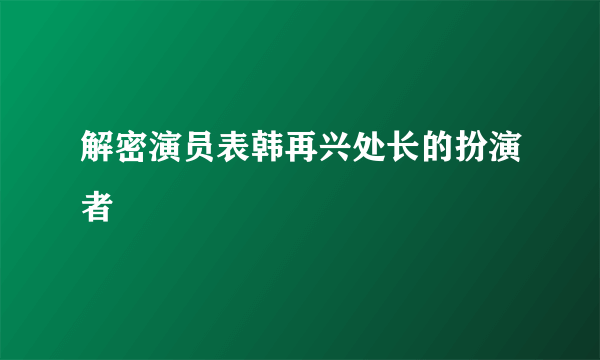 解密演员表韩再兴处长的扮演者