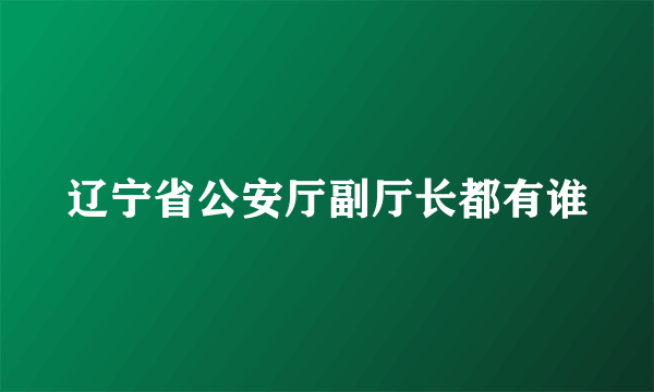 辽宁省公安厅副厅长都有谁