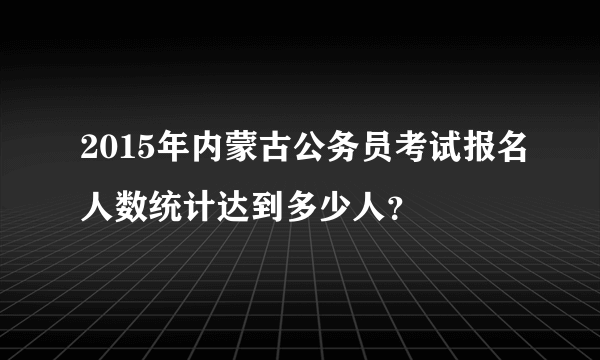 2015年内蒙古公务员考试报名人数统计达到多少人？