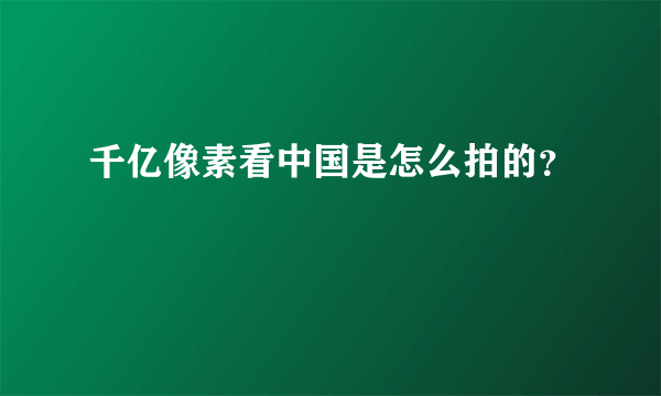 千亿像素看中国是怎么拍的？