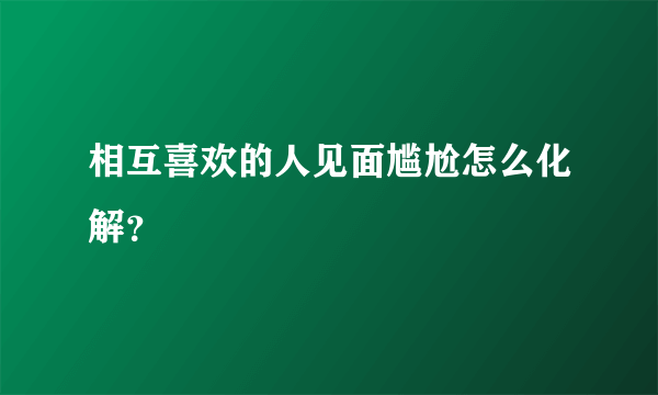 相互喜欢的人见面尴尬怎么化解？