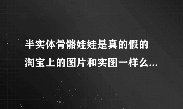 半实体骨骼娃娃是真的假的 淘宝上的图片和实图一样么，为什么他们不敢开视频看下