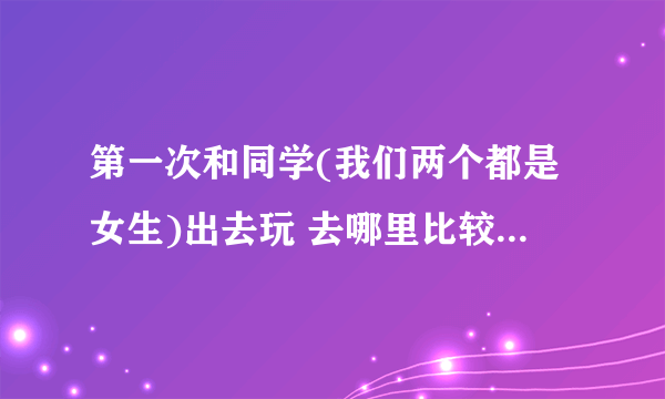 第一次和同学(我们两个都是女生)出去玩 去哪里比较合适啊？