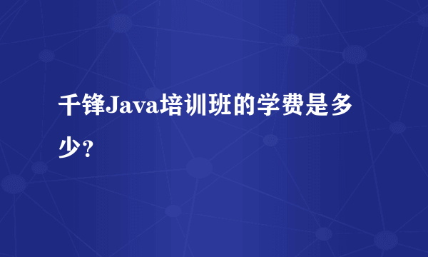 千锋Java培训班的学费是多少？