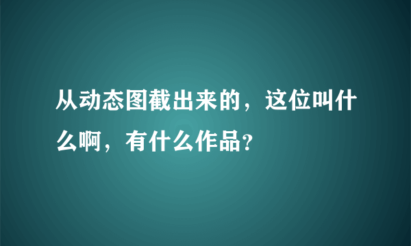 从动态图截出来的，这位叫什么啊，有什么作品？