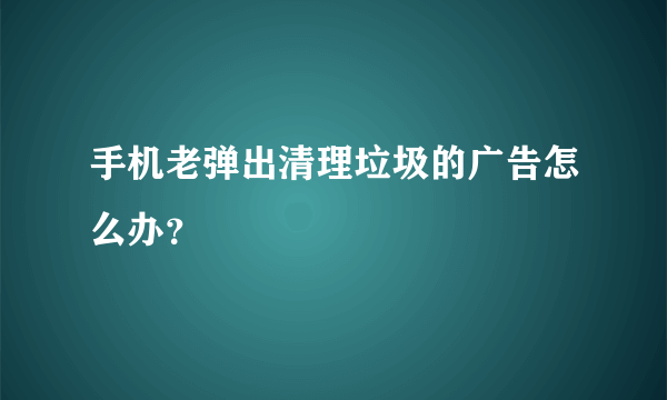 手机老弹出清理垃圾的广告怎么办？