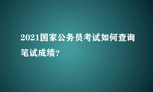 2021国家公务员考试如何查询笔试成绩？