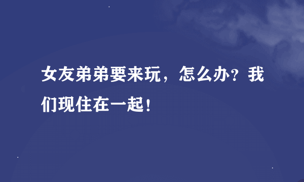 女友弟弟要来玩，怎么办？我们现住在一起！