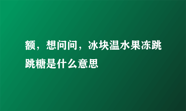 额，想问问，冰块温水果冻跳跳糖是什么意思