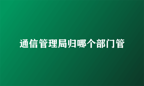 通信管理局归哪个部门管