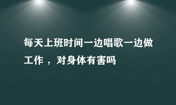 每天上班时间一边唱歌一边做工作 ，对身体有害吗