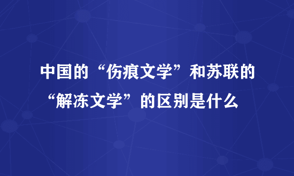 中国的“伤痕文学”和苏联的“解冻文学”的区别是什么