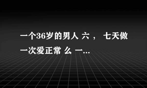 一个36岁的男人 六 ， 七天做一次爱正常 么 一晚上两次 时间挺长的 正常吗