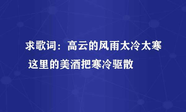 求歌词：高云的风雨太冷太寒 这里的美酒把寒冷驱散