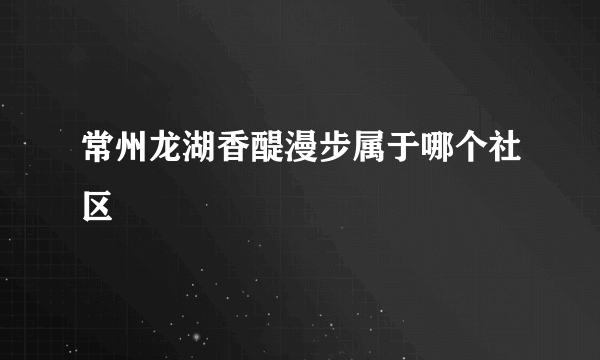 常州龙湖香醍漫步属于哪个社区