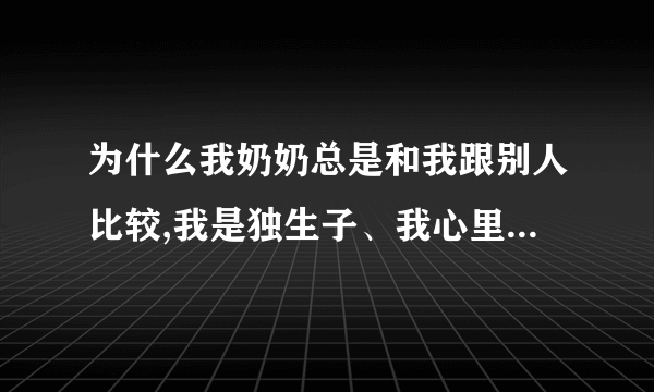 为什么我奶奶总是和我跟别人比较,我是独生子、我心里好累。。。想过去死？