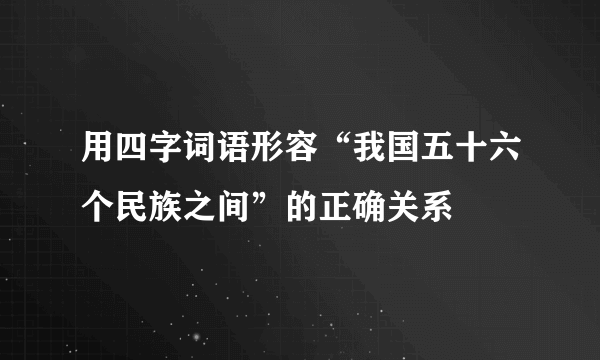 用四字词语形容“我国五十六个民族之间”的正确关系