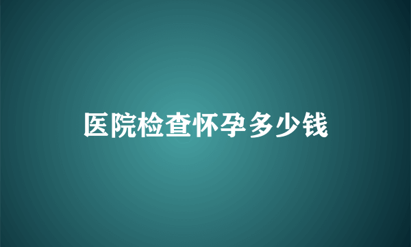 医院检查怀孕多少钱