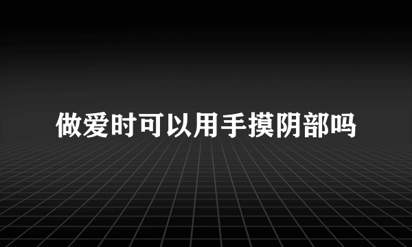 做爱时可以用手摸阴部吗