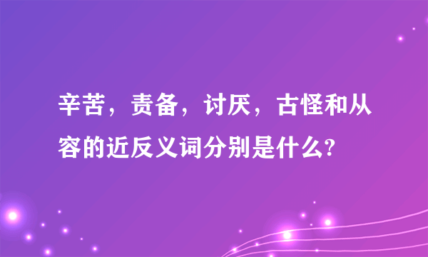 辛苦，责备，讨厌，古怪和从容的近反义词分别是什么?