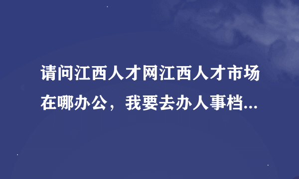 请问江西人才网江西人才市场在哪办公，我要去办人事档案和南昌户口挂靠？