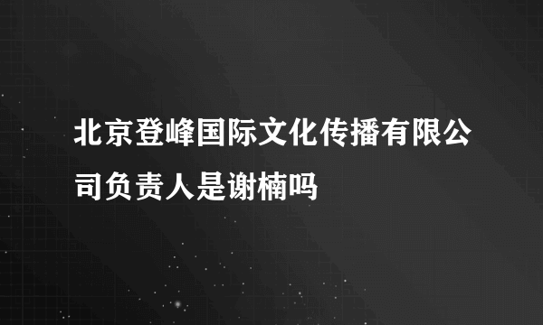 北京登峰国际文化传播有限公司负责人是谢楠吗