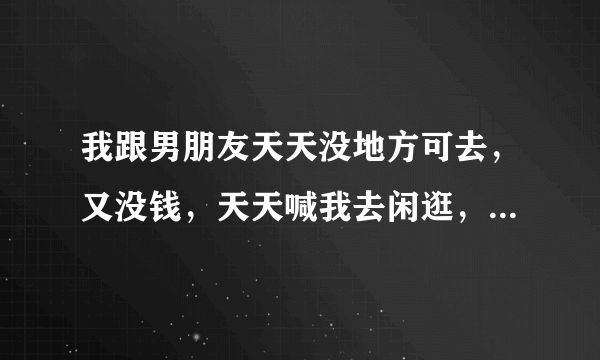 我跟男朋友天天没地方可去，又没钱，天天喊我去闲逛，老想拉着我去超市，又什么都不买，说就是去超市玩