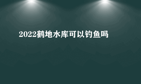 2022鹤地水库可以钓鱼吗