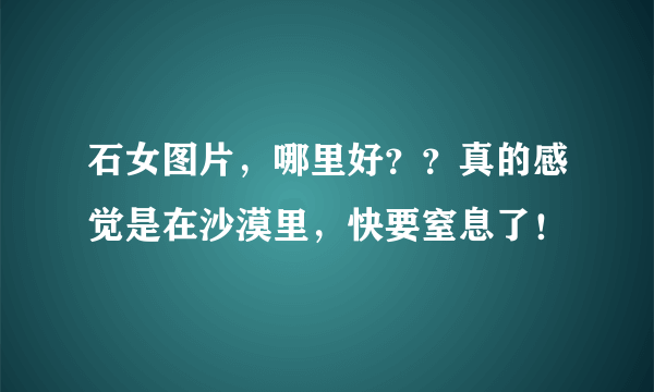 石女图片，哪里好？？真的感觉是在沙漠里，快要窒息了！